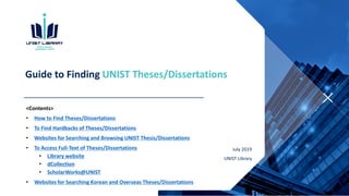 Guide to Finding UNIST Theses/Dissertations
<Contents>
• How to Find Theses/Dissertations
• To Find Hardbacks of Theses/Dissertations
• Websites for Searching and Browsing UNIST Thesis/Dissertations
• To Access Full-Text of Theses/Dissertations
• Library website
• dCollection
• ScholarWorks@UNIST
• Websites for Searching Korean and Overseas Theses/Dissertations
July 2019
UNIST Library
 