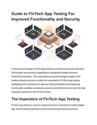 Guide to FinTech App Testing For
Improved Functionality and Security
In financial technology, FinTech app testing is pivotal to ensure the seamless
functionality and security of applications designed to handle sensitive
financial transactions. This comprehensive guide leverages insights from
leading industry sources to outline the essentials of FinTech app testing,
highlighting the importance of rigorous testing strategies encompassing
functionality, usability, compliance, security, and performance to meet the high
standards expected in the FinTech sector.
The Imperative of FinTech App Testing
FinTech app testing is not just a requirement but a necessity in today's digital
age, where financial operations demand utmost precision and security.
 