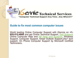 Guide to fix most common computer issues

World leading Online Computer Support with iGennie on +1-
855-512-4808 and get Online Technical Support, Dell Support
Online Computer Help and HP Help and Support, Windows
Support, Computer Support, Email Outlook Support,24x7 tech
support, On Phone Computer Support by Microsoft Certified
Technicians.




                                    BY-iGennie
 