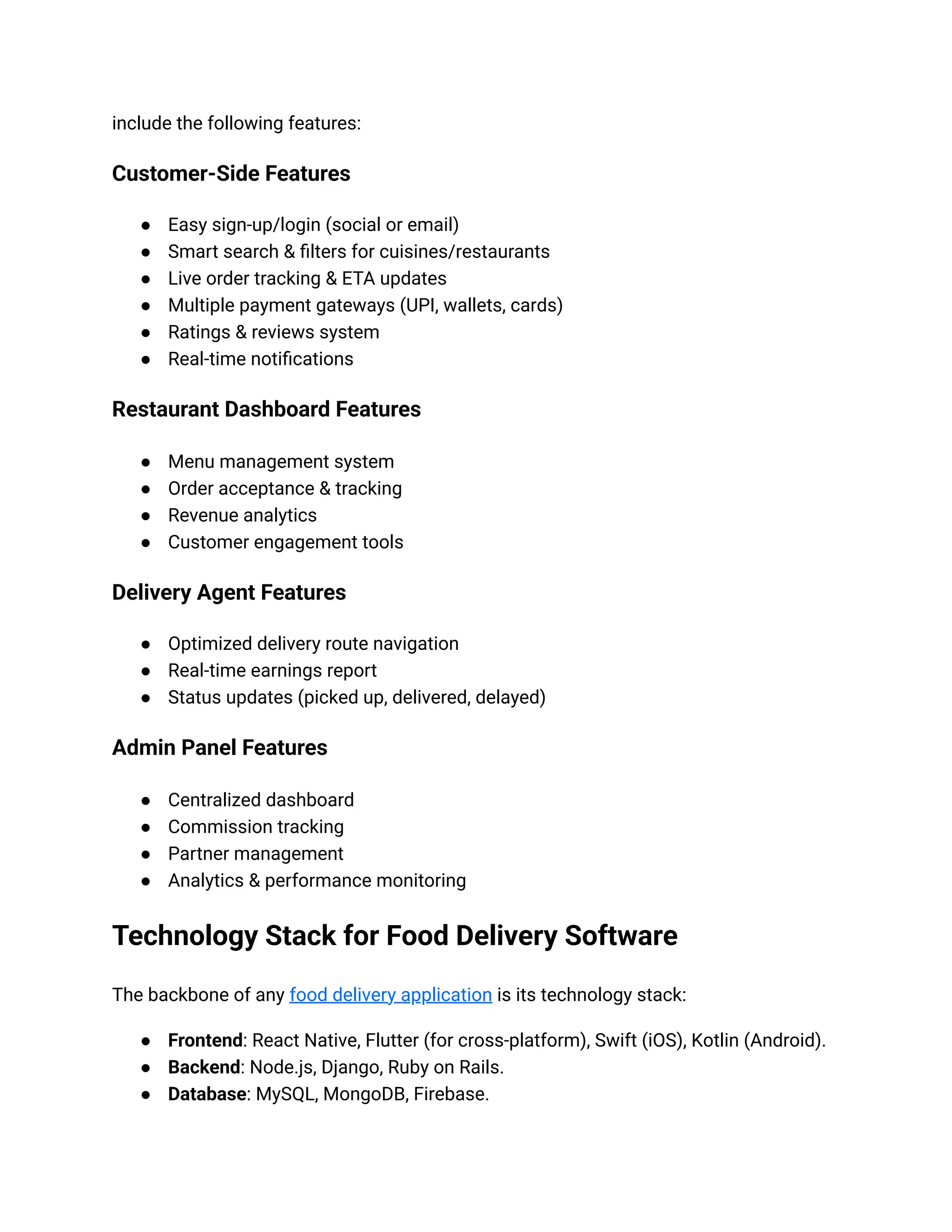 include the following features:
Customer-Side Features
● Easy sign-up/login (social or email)
● Smart search & filters for cuisines/restaurants
● Live order tracking & ETA updates
● Multiple payment gateways (UPI, wallets, cards)
● Ratings & reviews system
● Real-time notifications
Restaurant Dashboard Features
● Menu management system
● Order acceptance & tracking
● Revenue analytics
● Customer engagement tools
Delivery Agent Features
● Optimized delivery route navigation
● Real-time earnings report
● Status updates (picked up, delivered, delayed)
Admin Panel Features
● Centralized dashboard
● Commission tracking
● Partner management
● Analytics & performance monitoring
Technology Stack for Food Delivery Software
The backbone of any food delivery application is its technology stack:
● Frontend: React Native, Flutter (for cross-platform), Swift (iOS), Kotlin (Android).
● Backend: Node.js, Django, Ruby on Rails.
● Database: MySQL, MongoDB, Firebase.
 
