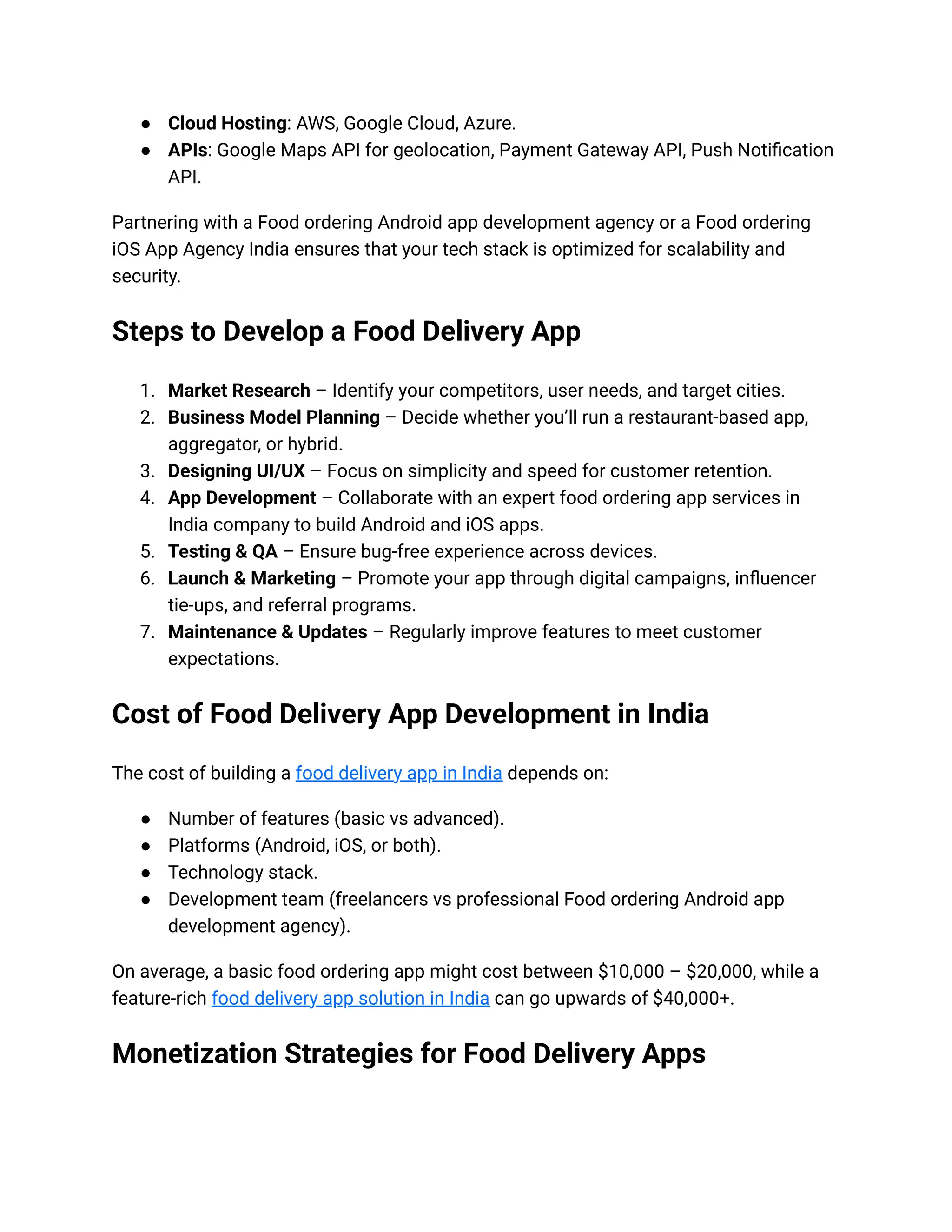 ● Cloud Hosting: AWS, Google Cloud, Azure.
● APIs: Google Maps API for geolocation, Payment Gateway API, Push Notification
API.
Partnering with a Food ordering Android app development agency or a Food ordering
iOS App Agency India ensures that your tech stack is optimized for scalability and
security.
Steps to Develop a Food Delivery App
1. Market Research – Identify your competitors, user needs, and target cities.
2. Business Model Planning – Decide whether you’ll run a restaurant-based app,
aggregator, or hybrid.
3. Designing UI/UX – Focus on simplicity and speed for customer retention.
4. App Development – Collaborate with an expert food ordering app services in
India company to build Android and iOS apps.
5. Testing & QA – Ensure bug-free experience across devices.
6. Launch & Marketing – Promote your app through digital campaigns, influencer
tie-ups, and referral programs.
7. Maintenance & Updates – Regularly improve features to meet customer
expectations.
Cost of Food Delivery App Development in India
The cost of building a food delivery app in India depends on:
● Number of features (basic vs advanced).
● Platforms (Android, iOS, or both).
● Technology stack.
● Development team (freelancers vs professional Food ordering Android app
development agency).
On average, a basic food ordering app might cost between $10,000 – $20,000, while a
feature-rich food delivery app solution in India can go upwards of $40,000+.
Monetization Strategies for Food Delivery Apps
 