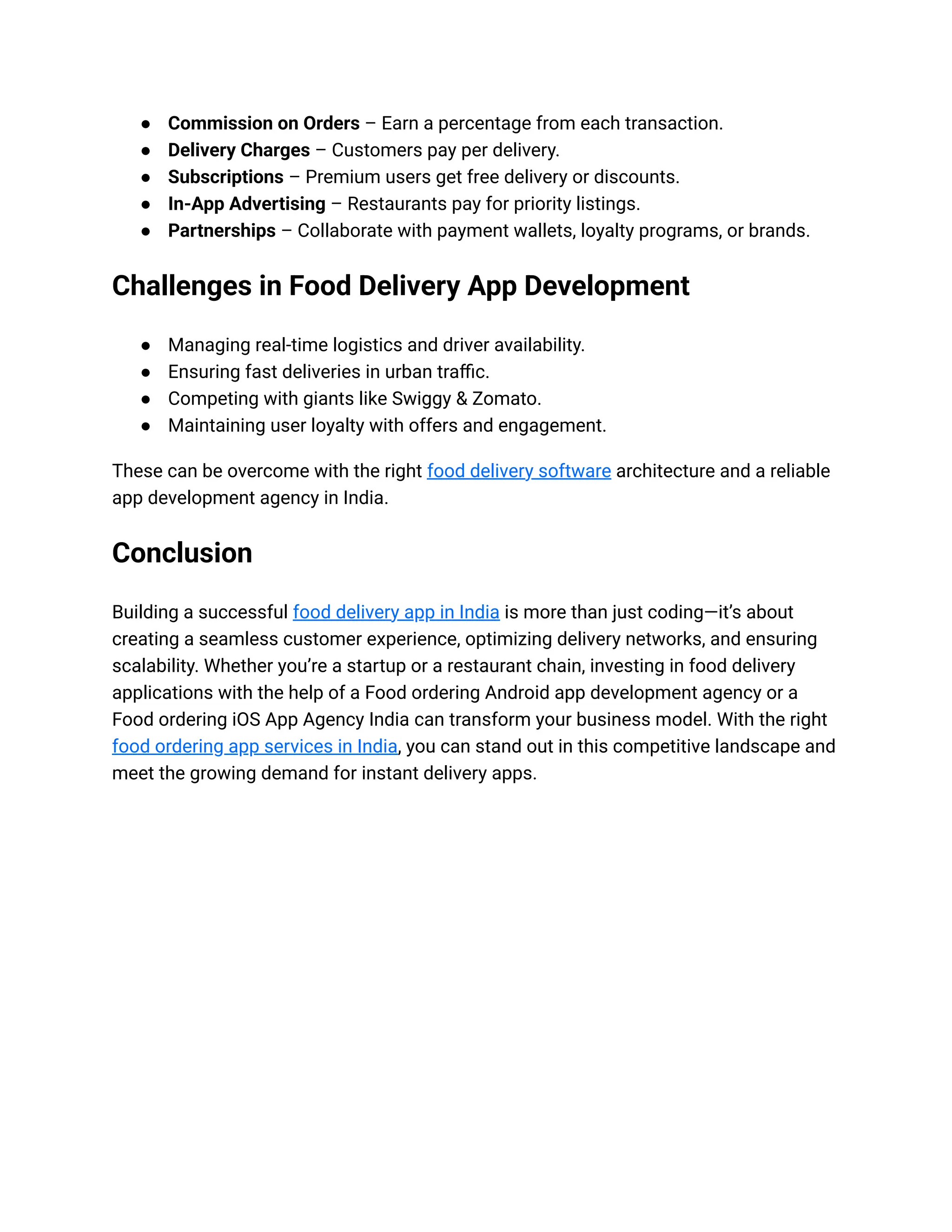 ● Commission on Orders – Earn a percentage from each transaction.
● Delivery Charges – Customers pay per delivery.
● Subscriptions – Premium users get free delivery or discounts.
● In-App Advertising – Restaurants pay for priority listings.
● Partnerships – Collaborate with payment wallets, loyalty programs, or brands.
Challenges in Food Delivery App Development
● Managing real-time logistics and driver availability.
● Ensuring fast deliveries in urban traffic.
● Competing with giants like Swiggy & Zomato.
● Maintaining user loyalty with offers and engagement.
These can be overcome with the right food delivery software architecture and a reliable
app development agency in India.
Conclusion
Building a successful food delivery app in India is more than just coding—it’s about
creating a seamless customer experience, optimizing delivery networks, and ensuring
scalability. Whether you’re a startup or a restaurant chain, investing in food delivery
applications with the help of a Food ordering Android app development agency or a
Food ordering iOS App Agency India can transform your business model. With the right
food ordering app services in India, you can stand out in this competitive landscape and
meet the growing demand for instant delivery apps.
 