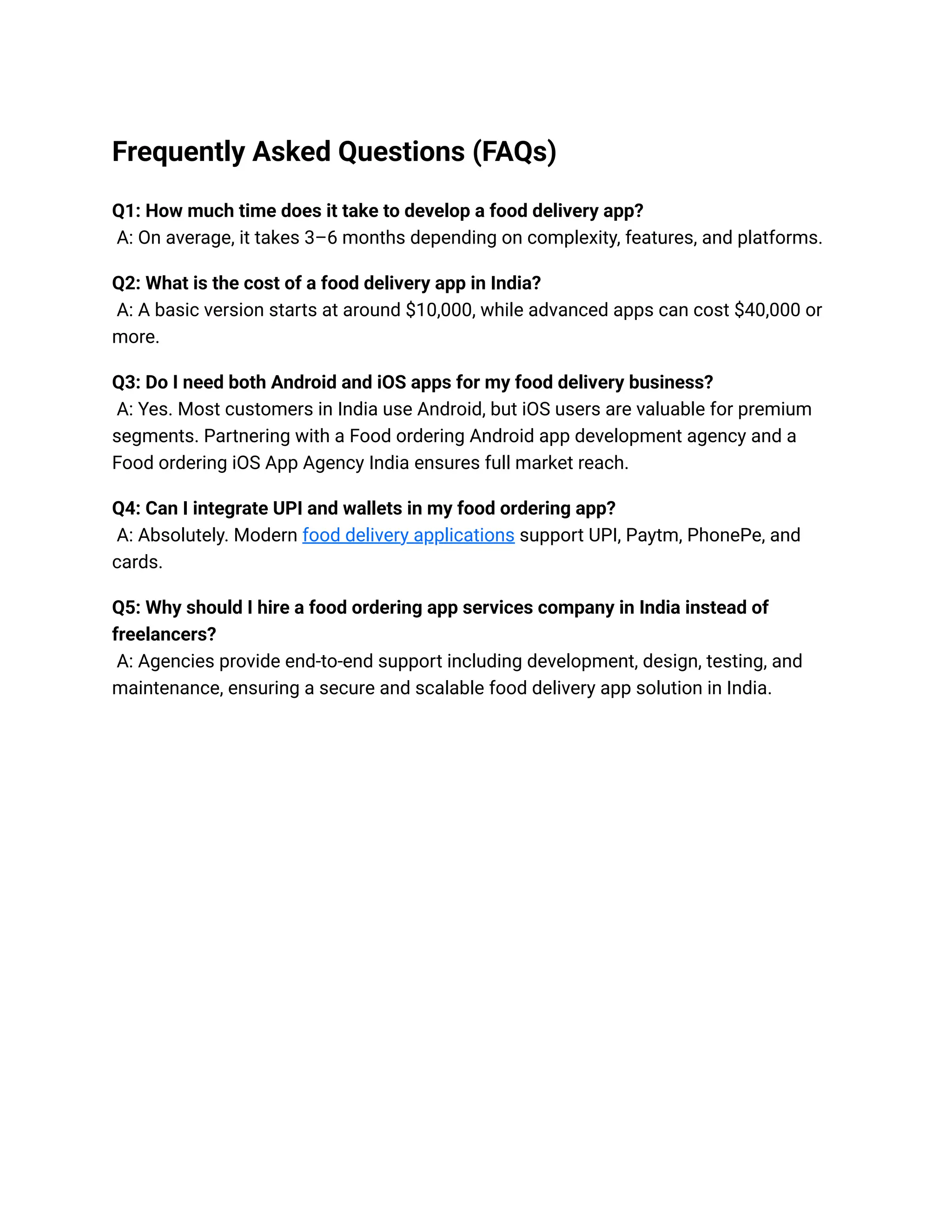 Frequently Asked Questions (FAQs)
Q1: How much time does it take to develop a food delivery app?
A: On average, it takes 3–6 months depending on complexity, features, and platforms.
Q2: What is the cost of a food delivery app in India?
A: A basic version starts at around $10,000, while advanced apps can cost $40,000 or
more.
Q3: Do I need both Android and iOS apps for my food delivery business?
A: Yes. Most customers in India use Android, but iOS users are valuable for premium
segments. Partnering with a Food ordering Android app development agency and a
Food ordering iOS App Agency India ensures full market reach.
Q4: Can I integrate UPI and wallets in my food ordering app?
A: Absolutely. Modern food delivery applications support UPI, Paytm, PhonePe, and
cards.
Q5: Why should I hire a food ordering app services company in India instead of
freelancers?
A: Agencies provide end-to-end support including development, design, testing, and
maintenance, ensuring a secure and scalable food delivery app solution in India.
 