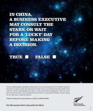 If you’re thinking about exporting to China, there’s no room for guesswork. New Zealand Trade and
Enterprise can give you the tips and tools you need to move your business into this market; from
country overviews and language and culture, to sales and marketing suggestions. That way, you’ll
know that the executive you’re dealing with hasn’t left for an impromptu holiday, he’s just waiting
for the right time to make his decision.
Visit www.nzte.govt.nz/answershere or call us on 0800 555 888.
Get the answers here. Succeed over there.
IN CHINA,
A BUSINESS EXECUTIVE
MAY CONSULT THE
STARS, OR WAIT
FOR A ‘LUCKY’ DAY
BEFORE MAKING
A DECISION.
TRUE FALSE
T&E0028/B
 