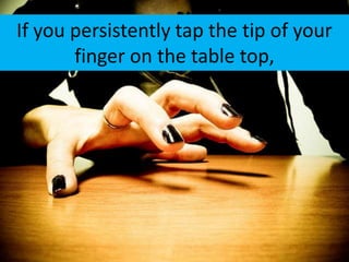 If you persistently tap the tip of your
       finger on the table top,
 