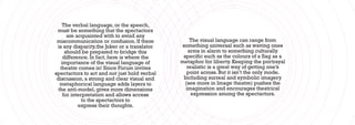 The verbal language, or the speech,
 must be something that the spectactors
       are acquainted with to avoid any
 miscommunication or confusion. If there          The visual language can range from
 is any disparity,the Joker or a translator   something universal such as waving ones
      should be prepared to bridge this          arms in alarm to something culturally
     difference. In fact, here is where the    specific such as the colours of a flag as a
    importance of the visual language of      metaphor for liberty. Keeping the portrayal
   theatre comes in! Since Forum invites         realistic is a great way of getting one’s
spectactors to act and not just hold verbal      point across. But it isn’t the only mode.
 discussion, a strong and clear visual and     Including surreal and symbolic imagery
   metaphorical language adds layers to         (see more in Image theatre) pushes the
  the anti-model, gives more dimensions         imagination and encourages theatrical
     for interpretation and allows access          expression among the spectactors.
              to the spectactors to
            express their thoughts.
 