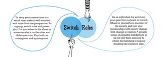 To keep your content true to a                       As an individual, try switching
 world view, make it well-rounded                     your gaze from outward to inward.
with more than one perspective. As                    Observe yourself as a member of
  a group, switch roles and power
play. Put yourselves in the shoes of   Switch Roles        the society and how your
                                                      relationships with society change
                                                      with change in context. A greater
 someone who is on the other end
   of the spectrum. Play both, an                      sense of empathy will develop in
   antangonist and a protagonist.                        us not only from listening to
                                                        others but listening to oneself
                                                         thinking like someone else.
 
