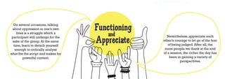 On several occasions, talking
 about oppression in one’s own       Functioning
    lives is a struggle which a
                                         and
                                     Appreciate
 participant will undergo for the                    Nevertheless, appreciate each
 sake of the group. At the same                    other’s courage to let go of the fear
  time, learn to detach yourself                      of being judged. After all, the
   enough to critically analyze                     more people we thank at the end
what fits the script and makes for                 of a session, the richer the day has
         powerful content.                             been in gaining a variety of
                                                              perspectives.
 