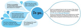 Wish that you could
      Think it is possible             stop a crisis that you
      to look beyond the               have witnessed?
      criminal and understand
      the nature of a crime?
                                                                  If you’ve answered yes to one or more of the above,
                                                                  then read on because now it’s time to make social

               Feel bothered by the
               incompetent laws in
                                                      Do you...   change fun, creative and irresistible!
                                                                  It’s all about Forum Theater -
                                                                  A form of interactive theater that allows you to tackle
               society and wish you                               oppressive situations on stage,yourself, so we can
                                                                  all be better prepared when facing them in real life.
               could write your own?


Feel that helplessness            Feel plagued by guilt
is only an excuse on the          for overlooking
part of a witness to injustice?   injustice?
 