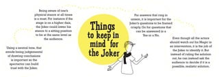 Being aware of one’s
                    physical stance at all times                      For answers that ring in
                    is a must. For instance if the                 unison, it is important for the


                                                     Things
                      stage is on a higher dais,                  Joker’s questions to be framed
                      the Joker could lower his                    crisply. Go for questions that


                                                     to keep in
                     stance to a sitting position                      can be answered in a
                     to be at the same level as                             Yes or a No.
                            the audience.                                                         Even though all the actors


 Using a neutral tone, that
                                                      mind for                                  should watch out for Magic in
                                                                                                an intervention, it is the job of
avoids being judgemental
  of drawing conclusions
     is important so the
                                                     the Joker                                    the Joker to identify it. But
                                                                                                instead of ruling the solution
                                                                                                 out, he can instead ask the
                                                                                                 audience to decide if it is a
   spectactor can build
                                                                                                 possible, realistic solution.
    trust with the Joker.
 