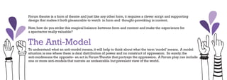 Forum theatre is a form of theatre and just like any other form, it requires a clever script and supporting
design that makes it both pleasurable to watch in form and thought-provoking in content.

Now, how do you strike this magical balance between form and content and make the experience for
a spectactor really valuable?


The Anti-Model
To understand what an anti-model means, it will help to think about what the term ‘model’ means. A model
situation is one where there is deal distribution of power and no construct of oppression. So surely, the
anti-modmeans the opposite- an act in Forum Theatre that portrays the oppression. A Forum play can include
one or more anti-models that narrate an undesirable but prevalent view of the world.
 