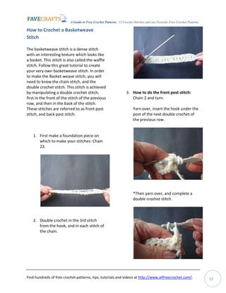 A Guide to Free Crochet Patterns: 13 Crochet Stitches and our Favorite Free Crochet Patterns
Find hundreds of free crochet patterns, tips, tutorials and videos at http://www.allfreecrochet.com/. 12
How to Crochet a Basketweave
Stitch
The basketweave stitch is a dense stitch
with an interesting texture which looks like
a basket. This stitch is also called the waffle
stitch. Follow this great tutorial to create
your very own basketweave stitch. In order
to make the Basket-weave stitch, you will
need to know the chain stitch, and the
double crochet stitch. This stitch is achieved
by manipulating a double crochet stitch,
first in the front of the stitch of the previous
row, and then in the back of the stitch.
These stitches are referred to as front post
stitch, and back post stitch.
1. First make a foundation piece on
which to make your stitches: Chain
22.
2. Double crochet in the 3rd stitch
from the hook, and in each stitch of
the chain.
3. How to do the front post stitch:
Chain 2 and turn.
Yarn over, insert the hook under the
post of the next double crochet of
the previous row.
*Then yarn over, and complete a
double crochet stitch.
 