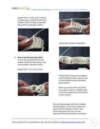 A Guide to Free Crochet Patterns: 13 Crochet Stitches and our Favorite Free Crochet Patterns
Find hundreds of free crochet patterns, tips, tutorials and videos at http://www.allfreecrochet.com/. 13
Repeat from * in the next 2 stitches.
This gives you a total of 4 front post
stitches. (The first chain 2 takes the
place of the 1st double crochet.)
4. How to do the back post stitch:
*Insert the hook behind the next
double crochet of the previous row,
and complete a double crochet.
Repeat from * for 3 more times.
(4 back post stitches completed.)
(Photo above shows the foundation
row of double crochet, and one row
of alternating front post and back
post stitches.)
When you arrive at the end of the
row, chain 2 and turn. Repeat steps
3 and 4 throughout the construction
of your project.
(You will always begin with only 3 double
crochet stitches, as the chain 1 takes the
place of the first double crochet. Then
continuing across the row, you will
alternate 4 front post stitches, and 4 back
 