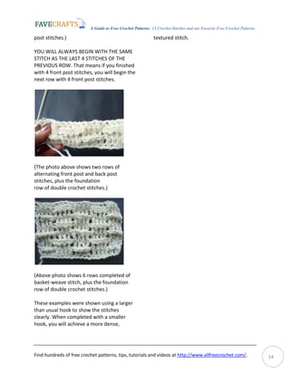 A Guide to Free Crochet Patterns: 13 Crochet Stitches and our Favorite Free Crochet Patterns
Find hundreds of free crochet patterns, tips, tutorials and videos at http://www.allfreecrochet.com/. 14
post stitches.)
YOU WILL ALWAYS BEGIN WITH THE SAME
STITCH AS THE LAST 4 STITCHES OF THE
PREVIOUS ROW. That means if you finished
with 4 front post stitches, you will begin the
next row with 4 front post stitches.
(The photo above shows two rows of
alternating front post and back post
stitches, plus the foundation
row of double crochet stitches.)
(Above photo shows 6 rows completed of
basket-weave stitch, plus the foundation
row of double crochet stitches.)
These examples were shown using a larger
than usual hook to show the stitches
clearly. When completed with a smaller
hook, you will achieve a more dense,
textured stitch.
 