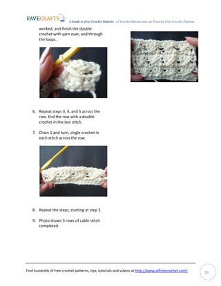 A Guide to Free Crochet Patterns: 13 Crochet Stitches and our Favorite Free Crochet Patterns
Find hundreds of free crochet patterns, tips, tutorials and videos at http://www.allfreecrochet.com/. 16
worked, and finish the double
crochet with yarn over, and through
the loops.
6. Repeat steps 3, 4, and 5 across the
row. End the row with a double
crochet in the last stitch.
7. Chain 1 and turn, single crochet in
each stitch across the row.
8. Repeat the steps, starting at step 2.
9. Photo shows 3 rows of cable stitch
completed.
 