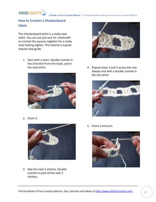 A Guide to Free Crochet Patterns: 13 Crochet Stitches and our Favorite Free Crochet Patterns
Find hundreds of free crochet patterns, tips, tutorials and videos at http://www.allfreecrochet.com/. 17
How to Crochet a Checkerboard
Stitch
The checkerboard stitch is a really neat
stitch. You can use just one for a dishcloth
or crochet the squares together for a really
neat-looking afghan. This tutorial is a great
step by step guide.
1. Start with a chain. Double crochet in
the 3rd stitch from the hook, and in
the next stitch.
2. Chain 3.
3. Skip the next 3 stitches. Double
crochet in each of the next 3
stitches.
4. Repeat steps 2 and 3 across the row.
Always end with a double crochet in
the last stitch.
5. Chain 3 and turn.
 