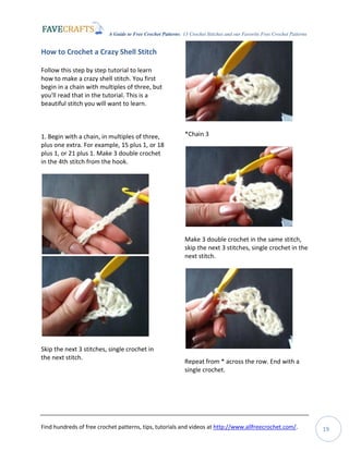 A Guide to Free Crochet Patterns: 13 Crochet Stitches and our Favorite Free Crochet Patterns
Find hundreds of free crochet patterns, tips, tutorials and videos at http://www.allfreecrochet.com/. 19
How to Crochet a Crazy Shell Stitch
Follow this step by step tutorial to learn
how to make a crazy shell stitch. You first
begin in a chain with multiples of three, but
you'll read that in the tutorial. This is a
beautiful stitch you will want to learn.
1. Begin with a chain, in multiples of three,
plus one extra. For example, 15 plus 1, or 18
plus 1, or 21 plus 1. Make 3 double crochet
in the 4th stitch from the hook.
Skip the next 3 stitches, single crochet in
the next stitch.
*Chain 3
Make 3 double crochet in the same stitch,
skip the next 3 stitches, single crochet in the
next stitch.
Repeat from * across the row. End with a
single crochet.
 