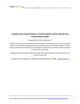 A Guide to Free Crochet Patterns: 13 Crochet Stitches and our Favorite Free Crochet Patterns
Find hundreds of free crochet patterns, tips, tutorials and videos at http://www.allfreecrochet.com/. 2
A Guide to Free Crochet Patterns: 13 Crochet Stitches and Our Favorite Free
Crochet Patterns eBook
Copyright 2010 by Prime Publishing LLC
All rights reserved. No part of this book may be reproduced or transmitted in any form or by any means,
electronic or mechanical, including photocopying, recording, or by any information storage or retrieval
system, without written permission from the publisher, except in the case of brief quotations embodied
in critical articles and reviews.
Trademarks are property of their respective holders. When used, trademarks are for the benefit of the
trademark owner only.
Published by Prime Publishing LLC, 3400 Dundee Road, Northbrook, IL 60062 – www.primecp.com
 