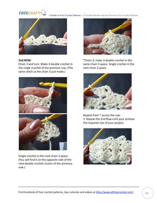 A Guide to Free Crochet Patterns: 13 Crochet Stitches and our Favorite Free Crochet Patterns
Find hundreds of free crochet patterns, tips, tutorials and videos at http://www.allfreecrochet.com/. 20
2nd ROW:
Chain 3 and turn. Make 3 double crochet in
the single crochet of the previous row. (The
same stitch as the chain 3 just made.)
Single crochet in the next chain 3 space.
(You will find it on the opposite side of the
next double crochet cluster of the previous
row.)
*Chain 3, make 3 double crochet in the
same chain 3 space. Single crochet in the
next chain 3 space.
Repeat from * across the row.
3. Repeat the 2nd Row until your achieve
the required size of your project.
 
