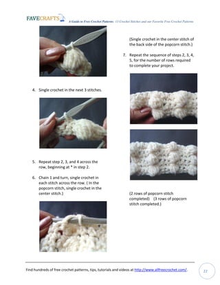 A Guide to Free Crochet Patterns: 13 Crochet Stitches and our Favorite Free Crochet Patterns
Find hundreds of free crochet patterns, tips, tutorials and videos at http://www.allfreecrochet.com/. 22
4. Single crochet in the next 3 stitches.
5. Repeat step 2, 3, and 4 across the
row, beginning at * in step 2.
6. Chain 1 and turn, single crochet in
each stitch across the row. ( In the
popcorn stitch, single crochet in the
center stitch.)
(Single crochet in the center stitch of
the back side of the popcorn stitch.)
7. Repeat the sequence of steps 2, 3, 4,
5, for the number of rows required
to complete your project.
(2 rows of popcorn stitch
completed) (3 rows of popcorn
stitch completed.)
 