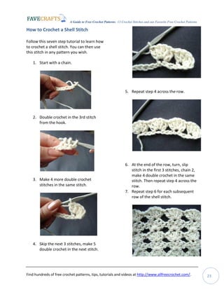 A Guide to Free Crochet Patterns: 13 Crochet Stitches and our Favorite Free Crochet Patterns
Find hundreds of free crochet patterns, tips, tutorials and videos at http://www.allfreecrochet.com/. 23
How to Crochet a Shell Stitch
Follow this seven step tutorial to learn how
to crochet a shell stitch. You can then use
this stitch in any pattern you wish.
1. Start with a chain.
2. Double crochet in the 3rd stitch
from the hook.
3. Make 4 more double crochet
stitches in the same stitch.
4. Skip the next 3 stitches, make 5
double crochet in the next stitch.
5. Repeat step 4 across the row.
6. At the end of the row, turn, slip
stitch in the first 3 stitches, chain 2,
make 4 double crochet in the same
stitch. Then repeat step 4 across the
row.
7. Repeat step 6 for each subsequent
row of the shell stitch.
 
