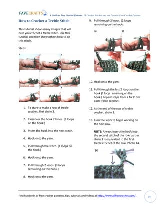 A Guide to Free Crochet Patterns: 13 Crochet Stitches and our Favorite Free Crochet Patterns
Find hundreds of free crochet patterns, tips, tutorials and videos at http://www.allfreecrochet.com/. 24
How to Crochet a Treble Stitch
This tutorial shows many images that will
help you crochet a treble stitch. Use this
tutorial and then show others how to do
this stitch.
Steps:
1. To start to make a row of treble
crochet, first chain 3.
2. Yarn over the hook 2 times. (3 loops
on the hook.)
3. Insert the hook into the next stitch.
4. Hook onto the yarn.
5. Pull through the stitch. (4 loops on
the hook.)
6. Hook onto the yarn.
7. Pull through 2 loops. (3 loops
remaining on the hook.)
8. Hook onto the yarn.
9. Pull through 2 loops. (2 loops
remaining on the hook.
10. Hook onto the yarn.
11. Pull through the last 2 loops on the
hook (1 loop remaining on the
hook.) Repeat steps from 2 to 11 for
each treble crochet.
12. At the end of the row of treble
crochet, chain 3.
13. Turn the work to begin working on
the next row.
NOTE: Always insert the hook into
the second stitch of the row, as the
chain 3 is equivalent to the first
treble crochet of the row. Photo 14.
 