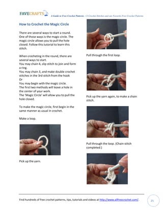 A Guide to Free Crochet Patterns: 13 Crochet Stitches and our Favorite Free Crochet Patterns
Find hundreds of free crochet patterns, tips, tutorials and videos at http://www.allfreecrochet.com/. 25
How to Crochet the Magic Circle
There are several ways to start a round.
One of those ways is the magic circle. The
magic circle allows you to pull the hole
closed. Follow this tutorial to learn this
stitch.
When crocheting in the round, there are
several ways to start.
You may chain 4, slip stitch to join and form
a ring.
You may chain 3, and make double crochet
stitches in the 3rd stitch from the hook
Or
You may begin with the magic circle.
The first two methods will leave a hole in
the center of your work.
The ‘Magic Circle’ will allow you to pull the
hole closed.
To make the magic circle, first begin in the
same manner as usual in crochet.
Make a loop.
Pick up the yarn.
Pull through the first loop.
Pick up the yarn again, to make a chain
stitch.
Pull through the loop. (Chain stitch
completed.)
 