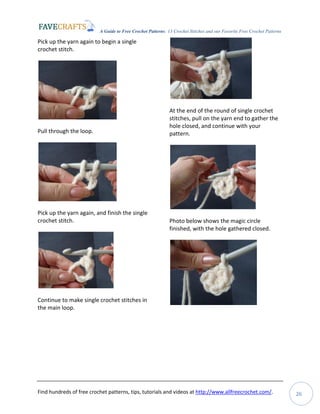 A Guide to Free Crochet Patterns: 13 Crochet Stitches and our Favorite Free Crochet Patterns
Find hundreds of free crochet patterns, tips, tutorials and videos at http://www.allfreecrochet.com/. 26
Pick up the yarn again to begin a single
crochet stitch.
Pull through the loop.
Pick up the yarn again, and finish the single
crochet stitch.
Continue to make single crochet stitches in
the main loop.
At the end of the round of single crochet
stitches, pull on the yarn end to gather the
hole closed, and continue with your
pattern.
Photo below shows the magic circle
finished, with the hole gathered closed.
 