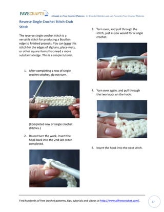 A Guide to Free Crochet Patterns: 13 Crochet Stitches and our Favorite Free Crochet Patterns
Find hundreds of free crochet patterns, tips, tutorials and videos at http://www.allfreecrochet.com/. 27
Reverse Single Crochet Stitch-Crab
Stitch
The reverse single crochet stitch is a
versatile stitch for producing a Bouillon
edge to finished projects. You can learn this
stitch for the edges of afghans, place-mats,
or other square items that need a more
substantial edge. This is a simple tutorial.
1. After completing a row of single
crochet stitches, do not turn.
(Completed row of single crochet
stitches.)
2. Do not turn the work. Insert the
hook back into the 2nd last stitch
completed.
3. Yarn over, and pull through the
stitch, just as you would for a single
crochet.
4. Yarn over again, and pull through
the two loops on the hook.
5. Insert the hook into the next stitch.
 