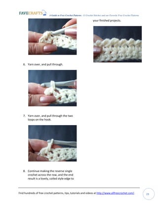 A Guide to Free Crochet Patterns: 13 Crochet Stitches and our Favorite Free Crochet Patterns
Find hundreds of free crochet patterns, tips, tutorials and videos at http://www.allfreecrochet.com/. 28
6. Yarn over, and pull through.
7. Yarn over, and pull through the two
loops on the hook.
8. Continue making the reverse single
crochet across the row, and the end
result is a lovely, coiled style edge to
your finished projects.
 