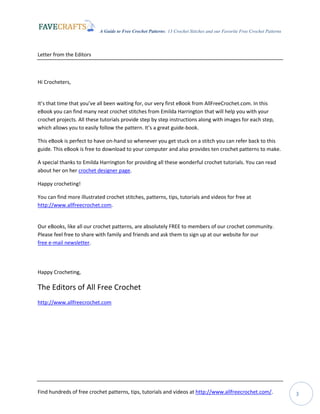 A Guide to Free Crochet Patterns: 13 Crochet Stitches and our Favorite Free Crochet Patterns
Find hundreds of free crochet patterns, tips, tutorials and videos at http://www.allfreecrochet.com/. 3
Letter from the Editors
Hi Crocheters,
It’s that time that you’ve all been waiting for, our very first eBook from AllFreeCrochet.com. In this
eBook you can find many neat crochet stitches from Emilda Harrington that will help you with your
crochet projects. All these tutorials provide step by step instructions along with images for each step,
which allows you to easily follow the pattern. It’s a great guide-book.
This eBook is perfect to have on-hand so whenever you get stuck on a stitch you can refer back to this
guide. This eBook is free to download to your computer and also provides ten crochet patterns to make.
A special thanks to Emilda Harrington for providing all these wonderful crochet tutorials. You can read
about her on her crochet designer page.
Happy crocheting!
You can find more illustrated crochet stitches, patterns, tips, tutorials and videos for free at
http://www.allfreecrochet.com.
Our eBooks, like all our crochet patterns, are absolutely FREE to members of our crochet community.
Please feel free to share with family and friends and ask them to sign up at our website for our
free e-mail newsletter.
Happy Crocheting,
The Editors of All Free Crochet
http://www.allfreecrochet.com
 