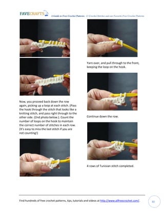 A Guide to Free Crochet Patterns: 13 Crochet Stitches and our Favorite Free Crochet Patterns
Find hundreds of free crochet patterns, tips, tutorials and videos at http://www.allfreecrochet.com/. 30
Now, you proceed back down the row
again, picking up a loop at each stitch. (Pass
the hook through the stitch that looks like a
knitting stitch, and pass right through to the
other side. (2nd photo below.). Count the
number of loops on the hook to maintain
the correct number of stitches in each row.
(It’s easy to miss the last stitch if you are
not counting!)
Yarn over, and pull through to the front,
keeping the loop on the hook.
Continue down the row.
4 rows of Tunisian stitch completed.
 