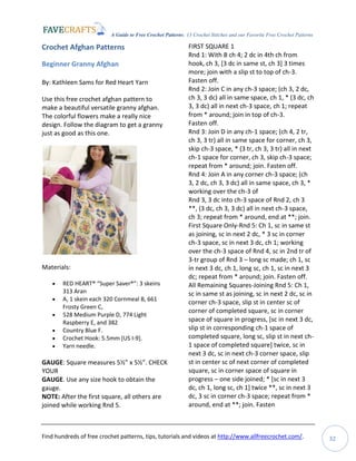 A Guide to Free Crochet Patterns: 13 Crochet Stitches and our Favorite Free Crochet Patterns
Find hundreds of free crochet patterns, tips, tutorials and videos at http://www.allfreecrochet.com/. 32
Crochet Afghan Patterns
Beginner Granny Afghan
By: Kathleen Sams for Red Heart Yarn
Use this free crochet afghan pattern to
make a beautiful versatile granny afghan.
The colorful flowers make a really nice
design. Follow the diagram to get a granny
just as good as this one.
Materials:
 RED HEART® “Super Saver®”: 3 skeins
313 Aran
 A, 1 skein each 320 Cornmeal B, 661
Frosty Green C,
 528 Medium Purple D, 774 Light
Raspberry E, and 382
 Country Blue F.
 Crochet Hook: 5.5mm [US I-9].
 Yarn needle.
GAUGE: Square measures 5½” x 5½”. CHECK
YOUR
GAUGE. Use any size hook to obtain the
gauge.
NOTE: After the first square, all others are
joined while working Rnd 5.
FIRST SQUARE 1
Rnd 1: With B ch 4; 2 dc in 4th ch from
hook, ch 3, [3 dc in same st, ch 3] 3 times
more; join with a slip st to top of ch-3.
Fasten off.
Rnd 2: Join C in any ch-3 space; (ch 3, 2 dc,
ch 3, 3 dc) all in same space, ch 1, * (3 dc, ch
3, 3 dc) all in next ch-3 space, ch 1; repeat
from * around; join in top of ch-3.
Fasten off.
Rnd 3: Join D in any ch-1 space; (ch 4, 2 tr,
ch 3, 3 tr) all in same space for corner, ch 3,
skip ch-3 space, * (3 tr, ch 3, 3 tr) all in next
ch-1 space for corner, ch 3, skip ch-3 space;
repeat from * around; join. Fasten off.
Rnd 4: Join A in any corner ch-3 space; (ch
3, 2 dc, ch 3, 3 dc) all in same space, ch 3, *
working over the ch-3 of
Rnd 3, 3 dc into ch-3 space of Rnd 2, ch 3
**, (3 dc, ch 3, 3 dc) all in next ch-3 space,
ch 3; repeat from * around, end at **; join.
First Square Only-Rnd 5: Ch 1, sc in same st
as joining, sc in next 2 dc, * 3 sc in corner
ch-3 space, sc in next 3 dc, ch 1; working
over the ch-3 space of Rnd 4, sc in 2nd tr of
3-tr group of Rnd 3 – long sc made; ch 1, sc
in next 3 dc, ch 1, long sc, ch 1, sc in next 3
dc; repeat from * around; join. Fasten off.
All Remaining Squares-Joining Rnd 5: Ch 1,
sc in same st as joining, sc in next 2 dc, sc in
corner ch-3 space, slip st in center sc of
corner of completed square, sc in corner
space of square in progress, [sc in next 3 dc,
slip st in corresponding ch-1 space of
completed square, long sc, slip st in next ch-
1 space of completed square] twice, sc in
next 3 dc, sc in next ch-3 corner space, slip
st in center sc of next corner of completed
square, sc in corner space of square in
progress – one side joined; * [sc in next 3
dc, ch 1, long sc, ch 1] twice **, sc in next 3
dc, 3 sc in corner ch-3 space; repeat from *
around, end at **; join. Fasten
 