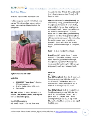 A Guide to Free Crochet Patterns: 13 Crochet Stitches and our Favorite Free Crochet Patterns
Find hundreds of free crochet patterns, tips, tutorials and videos at http://www.allfreecrochet.com/. 34
Blush Rose Afghan
By: Carol Alexander for Red Heart Yarn
Feel the love and warmth in this blush rose
afghan. This intermediate crochet pattern
makes a great gift and looks lovely in the
springtime.
Afghan measures 50" x 63".
Materials:
 RED HEART® "Super Saver®": 5 skeins
774 Light Raspberry.
 Crochet Hooks: 6.5mm [US K-10.5].
 Yarn needle.
GAUGES: 4 DCL = 5" across; 4 rows = 4" in
pattern. CHECK YOUR GAUGE. Use any size
hook to obtain the gauge.
Special Abbreviations
SCL (single cluster) = [yo and draw up a
loop, yo and draw through 2 loops] twice all
in st indicated, yo and draw through all 3
loops on hook.
DCL (double cluster) = For Row 1 Only: [yo
and draw up a loop, yo and draw through 2
loops] twice all in same ch as last cluster,
skip next 3 ch, [yo and draw up a loop, yo
and draw through 2 loops] twice all in next
ch, yo and draw through all 5 loops on
hook. For All Other Rows: [yo and draw up
a loop, yo and draw through 2 loops] twice
all in same st as last cluster, skip next petal,
[yo and draw up a loop, yo and draw
through 2 loops] twice all in top of next
cluster, yo and draw through all 5 loops on
hook.
Petal = ch 3, dc in 3rd ch from hook.
2-tr-cl (3-tr-cl) [2 treble cluster (3 treble
cluster)] = * [yo] twice, draw up a loop in
space indicated, [yo and draw through 2
loops] twice; repeat from * once (twice)
more, yo and draw through 2 (3) loops, yo
and draw through last 2 loops on hook.
AFGHAN
Ch 127.
Row 1 (Wrong Side): Dc in 3rd ch from hook
(counts as beginning SCL), skip next 3 ch,
SCL in next ch, * work petal, work DCL;
repeat from * across; work petal, SCL in
same ch as last leg of last DCL; turn.
Row 2 (Right Side): Ch 3, dc in 3rd ch from
hook (counts as beginning SCL), skip first
petal, SCL in top of next cluster, * work
petal, work DCL; repeat from * across
working last leg of last DCL in top of last
SCL, work petal, SCL in same st as last leg of
last DCL; turn.
 