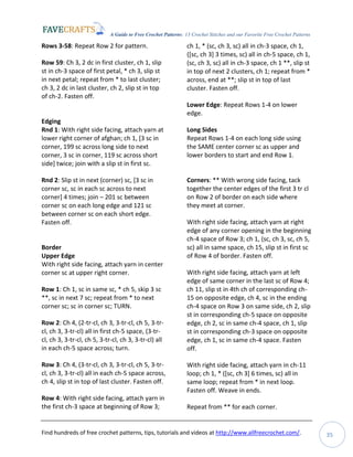 A Guide to Free Crochet Patterns: 13 Crochet Stitches and our Favorite Free Crochet Patterns
Find hundreds of free crochet patterns, tips, tutorials and videos at http://www.allfreecrochet.com/. 35
Rows 3-58: Repeat Row 2 for pattern.
Row 59: Ch 3, 2 dc in first cluster, ch 1, slip
st in ch-3 space of first petal, * ch 3, slip st
in next petal; repeat from * to last cluster;
ch 3, 2 dc in last cluster, ch 2, slip st in top
of ch-2. Fasten off.
Edging
Rnd 1: With right side facing, attach yarn at
lower right corner of afghan; ch 1, [3 sc in
corner, 199 sc across long side to next
corner, 3 sc in corner, 119 sc across short
side] twice; join with a slip st in first sc.
Rnd 2: Slip st in next (corner) sc, [3 sc in
corner sc, sc in each sc across to next
corner] 4 times; join – 201 sc between
corner sc on each long edge and 121 sc
between corner sc on each short edge.
Fasten off.
Border
Upper Edge
With right side facing, attach yarn in center
corner sc at upper right corner.
Row 1: Ch 1, sc in same sc, * ch 5, skip 3 sc
**, sc in next 7 sc; repeat from * to next
corner sc; sc in corner sc; TURN.
Row 2: Ch 4, (2-tr-cl, ch 3, 3-tr-cl, ch 5, 3-tr-
cl, ch 3, 3-tr-cl) all in first ch-5 space, (3-tr-
cl, ch 3, 3-tr-cl, ch 5, 3-tr-cl, ch 3, 3-tr-cl) all
in each ch-5 space across; turn.
Row 3: Ch 4, (3-tr-cl, ch 3, 3-tr-cl, ch 5, 3-tr-
cl, ch 3, 3-tr-cl) all in each ch-5 space across,
ch 4, slip st in top of last cluster. Fasten off.
Row 4: With right side facing, attach yarn in
the first ch-3 space at beginning of Row 3;
ch 1, * (sc, ch 3, sc) all in ch-3 space, ch 1,
([sc, ch 3] 3 times, sc) all in ch-5 space, ch 1,
(sc, ch 3, sc) all in ch-3 space, ch 1 **, slip st
in top of next 2 clusters, ch 1; repeat from *
across, end at **; slip st in top of last
cluster. Fasten off.
Lower Edge: Repeat Rows 1-4 on lower
edge.
Long Sides
Repeat Rows 1-4 on each long side using
the SAME center corner sc as upper and
lower borders to start and end Row 1.
Corners: ** With wrong side facing, tack
together the center edges of the first 3 tr cl
on Row 2 of border on each side where
they meet at corner.
With right side facing, attach yarn at right
edge of any corner opening in the beginning
ch-4 space of Row 3; ch 1, (sc, ch 3, sc, ch 5,
sc) all in same space, ch 15, slip st in first sc
of Row 4 of border. Fasten off.
With right side facing, attach yarn at left
edge of same corner in the last sc of Row 4;
ch 11, slip st in 4th ch of corresponding ch-
15 on opposite edge, ch 4, sc in the ending
ch-4 space on Row 3 on same side, ch 2, slip
st in corresponding ch-5 space on opposite
edge, ch 2, sc in same ch-4 space, ch 1, slip
st in corresponding ch-3 space on opposite
edge, ch 1, sc in same ch-4 space. Fasten
off.
With right side facing, attach yarn in ch-11
loop; ch 1, * ([sc, ch 3] 6 times, sc) all in
same loop; repeat from * in next loop.
Fasten off. Weave in ends.
Repeat from ** for each corner.
 