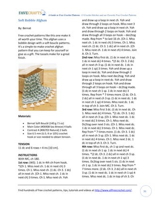 A Guide to Free Crochet Patterns: 13 Crochet Stitches and our Favorite Free Crochet Patterns
Find hundreds of free crochet patterns, tips, tutorials and videos at http://www.allfreecrochet.com/. 36
Soft Bobble Afghan
By: Bernat
Free crochet patterns like this one make it
all worth your time. This afghan uses a
bobble design with a soft boucle patterns.
It's a simple-to-make crochet afghan
pattern that you can keep for yourself or
give as a gift. The tassels make for a great
finish.
Materials:
 Bernat Soft Bouclé (140 g / 5 oz)
 Main Color (#06908 Sea Breeze) 4 balls
 Contrast A (#06703 Natural) 2 balls
 Size 6.5 mm (U.S. K or 10½) crochet
hook or size needed to obtain tension.
TENSION
11 dc and 6 rows = 4 ins [10 cm].
INSTRUCTIONS
With MC, ch 180.
1st row: (WS). 1 dc in 4th ch from hook.
*(Ch 1. Miss next ch. 1 dc in next ch) 3
times. Ch 1. Miss next ch. (1 dc. Ch 3. 1 dc)
all in next ch. (Ch 1. Miss next ch. 1 dc in
next ch) 3 times. Ch 1. Miss next ch. Yoh
and draw up a loop in next ch. Yoh and
draw through 2 loops on hook. Miss next 3
ch. Yoh and draw up a loop in next ch. Yoh
and draw through 2 loops on hook. Yoh and
draw through all 3 loops on hook – dec2tog
made. Rep from * to last 16 ch. (Ch 1. Miss
next ch. 1 dc in next ch) 3 times. Ch 1. Miss
next ch. (1 dc. Ch 3. 1 dc) all in next ch. (Ch
1. Miss next ch. 1 dc in next ch) 4 times. Join
A. Ch 3. Turn.
2nd row: Miss first dc. (1 dc in next ch 1 sp.
1 dc in next dc) 4 times. *(2 dc. Ch 3. 2 dc)
all in next ch 3 sp. (1 dc in next dc. 1 dc in
next ch 1 sp) 3 times. Yoh and draw up a
loop in next dc. Yoh and draw through 2
loops on hook. Miss next dec2tog. Yoh and
draw up a loop in next dc. Yoh and draw
through 2 loops on hook. Yoh and draw
through all 3 loops on hook – dc2tog made.
(1 dc in next ch 1 sp. 1 dc in next dc) 3
times. Rep from * 7 times more. (2 dc. Ch 3.
2 dc) all in next ch 3 sp. (1 dc in next dc. 1 dc
in next ch 1 sp) 4 times. Miss next dc. 1 dc
in top of ch 3. Join MC. Ch 3. Turn.
3rd row: Miss first 3 dc. (1 dc in next dc. Ch
1. Miss next dc) 4 times. *(1 dc. Ch 3. 1 dc)
all in next ch 3 sp. (Ch 1. Miss next dc. 1 dc
in next dc) 3 times. Ch 1. Miss next dc.
Dc2tog over next 3 sts. (Ch 1. Miss next dc.
1 dc in next dc) 3 times. Ch 1. Miss next dc.
Rep from * 7 times more. (1 dc. Ch 3. 1 dc)
all in next ch 3 sp. (Ch 1. Miss next dc. 1 dc
in next dc) 4 times. Ch 1. Miss next 2 dc. 1
dc in top of ch 3. Ch 3. Turn.
4th row: Miss first dc, ch 1 sp and next dc.
(1 dc in next ch 1 sp. 1 dc in next dc) 4
times. *(2 dc. Ch 3. 2 dc) all in next ch 3 sp.
(1 dc in next dc. 1 dc in next ch 1 sp) 3
times. Dc2tog over next 5 sts. (1 dc in next
ch 1 sp. 1 dc in next dc) 3 times. Rep from *
7 times more. (2 dc. Ch 3. 2 dc) all in next ch
3 sp. (1 dc in next dc. 1 dc in next ch 1 sp) 4
times. Miss next dc. 1 dc in top of ch 3. Ch
 