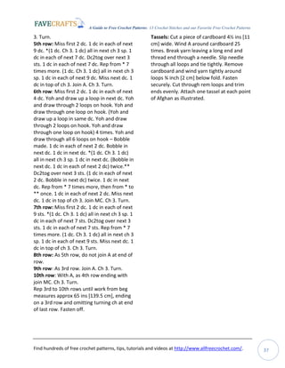 A Guide to Free Crochet Patterns: 13 Crochet Stitches and our Favorite Free Crochet Patterns
Find hundreds of free crochet patterns, tips, tutorials and videos at http://www.allfreecrochet.com/. 37
3. Turn.
5th row: Miss first 2 dc. 1 dc in each of next
9 dc. *(1 dc. Ch 3. 1 dc) all in next ch 3 sp. 1
dc in each of next 7 dc. Dc2tog over next 3
sts. 1 dc in each of next 7 dc. Rep from * 7
times more. (1 dc. Ch 3. 1 dc) all in next ch 3
sp. 1 dc in each of next 9 dc. Miss next dc. 1
dc in top of ch 3. Join A. Ch 3. Turn.
6th row: Miss first 2 dc. 1 dc in each of next
4 dc. Yoh and draw up a loop in next dc. Yoh
and draw through 2 loops on hook. Yoh and
draw through one loop on hook. (Yoh and
draw up a loop in same dc. Yoh and draw
through 2 loops on hook. Yoh and draw
through one loop on hook) 4 times. Yoh and
draw through all 6 loops on hook – Bobble
made. 1 dc in each of next 2 dc. Bobble in
next dc. 1 dc in next dc. *(1 dc. Ch 3. 1 dc)
all in next ch 3 sp. 1 dc in next dc. (Bobble in
next dc. 1 dc in each of next 2 dc) twice.**
Dc2tog over next 3 sts. (1 dc in each of next
2 dc. Bobble in next dc) twice. 1 dc in next
dc. Rep from * 7 times more, then from * to
** once. 1 dc in each of next 2 dc. Miss next
dc. 1 dc in top of ch 3. Join MC. Ch 3. Turn.
7th row: Miss first 2 dc. 1 dc in each of next
9 sts. *(1 dc. Ch 3. 1 dc) all in next ch 3 sp. 1
dc in each of next 7 sts. Dc2tog over next 3
sts. 1 dc in each of next 7 sts. Rep from * 7
times more. (1 dc. Ch 3. 1 dc) all in next ch 3
sp. 1 dc in each of next 9 sts. Miss next dc. 1
dc in top of ch 3. Ch 3. Turn.
8th row: As 5th row, do not join A at end of
row.
9th row: As 3rd row. Join A. Ch 3. Turn.
10th row: With A, as 4th row ending with
join MC. Ch 3. Turn.
Rep 3rd to 10th rows until work from beg
measures approx 65 ins [139.5 cm], ending
on a 3rd row and omitting turning ch at end
of last row. Fasten off.
Tassels: Cut a piece of cardboard 4½ ins [11
cm] wide. Wind A around cardboard 25
times. Break yarn leaving a long end and
thread end through a needle. Slip needle
through all loops and tie tightly. Remove
cardboard and wind yarn tightly around
loops ¾ inch [2 cm] below fold. Fasten
securely. Cut through rem loops and trim
ends evenly. Attach one tassel at each point
of Afghan as illustrated.
 