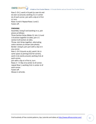 A Guide to Free Crochet Patterns: 13 Crochet Stitches and our Favorite Free Crochet Patterns
Find hundreds of free crochet patterns, tips, tutorials and videos at http://www.allfreecrochet.com/. 39
Row 2: Ch 2, work in St patt (sc over dc and
dc over sc) around, working 3 sc in center
dc of each corner, join with a slip st in first
st, turn.
Rows 3 and 4: Repeat Rows 1 and 2.
Fasten off.
FINISHING
Assembly: Using D and working in sc, join
pieces as follows:
Three Section Strips (Make 2): Join 1 A and
1 B section together at sides; join 1 C
section to B section at sides.
Throw: Join Strips together, alternating
colors sections as shown (see photo).
Border: Using D, join yarn with a slip st in
any corner.
Row 1: Ch 3 (counts as dc), work 2 dc in
same space as joining (3 dc for corner),
work in dc evenly around, working 3 dc at
each corner,
join with a slip st in first st, turn.
Rows 2 – 4: Slip st to center st of corner;
repeat Row 1, working 3 dc in center st of
each corner.
Fasten off.
Weave in all ends.
 