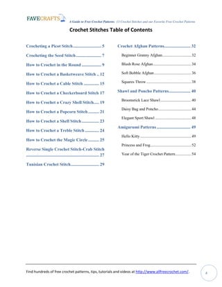 A Guide to Free Crochet Patterns: 13 Crochet Stitches and our Favorite Free Crochet Patterns
Find hundreds of free crochet patterns, tips, tutorials and videos at http://www.allfreecrochet.com/. 4
Crochet Stitches Table of Contents
Crocheting a Picot Stitch.......................... 5
Crocheting the Seed Stitch ....................... 7
How to Crochet in the Round .................. 9
How to Crochet a Basketweave Stitch .. 12
How to Crochet a Cable Stitch .............. 15
How to Crochet a Checkerboard Stitch 17
How to Crochet a Crazy Shell Stitch..... 19
How to Crochet a Popcorn Stitch.......... 21
How to Crochet a Shell Stitch................ 23
How to Crochet a Treble Stitch ............. 24
How to Crochet the Magic Circle.......... 25
Reverse Single Crochet Stitch-Crab Stitch
................................................................... 27
Tunisian Crochet Stitch.......................... 29
Crochet Afghan Patterns........................ 32
Beginner Granny Afghan.............................32
Blush Rose Afghan......................................34
Soft Bobble Afghan.....................................36
Squares Throw.............................................38
Shawl and Poncho Patterns.................... 40
Broomstick Lace Shawl...............................40
Daisy Bag and Poncho.................................44
Elegant Sport Shawl ....................................48
Amigurumi Patterns............................... 49
Hello Kitty...................................................49
Princess and Frog.........................................52
Year of the Tiger Crochet Pattern................54
 