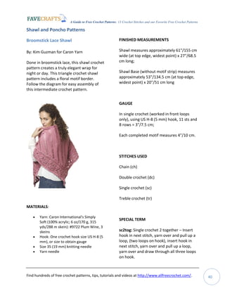 A Guide to Free Crochet Patterns: 13 Crochet Stitches and our Favorite Free Crochet Patterns
Find hundreds of free crochet patterns, tips, tutorials and videos at http://www.allfreecrochet.com/. 40
Shawl and Poncho Patterns
Broomstick Lace Shawl
By: Kim Guzman for Caron Yarn
Done in broomstick lace, this shawl crochet
pattern creates a truly elegant wrap for
night or day. This triangle crochet shawl
pattern includes a floral motif border.
Follow the diagram for easy assembly of
this intermediate crochet pattern.
MATERIALS:
 Yarn: Caron International's Simply
Soft (100% acrylic; 6 oz/170 g, 315
yds/288 m skein): #9722 Plum Wine, 3
skeins
 Hook: One crochet hook size US H-8 (5
mm), or size to obtain gauge
 Size 35 (19 mm) knitting needle
 Yarn needle
FINISHED MEASUREMENTS
Shawl measures approximately 61"/155 cm
wide (at top edge, widest point) x 27"/68.5
cm long;
Shawl Base (without motif strip) measures
approximately 53"/134.5 cm (at top edge,
widest point) x 20"/51 cm long
GAUGE
In single crochet (worked in front loops
only), using US H-8 (5 mm) hook, 11 sts and
8 rows = 3"/7.5 cm;
Each completed motif measures 4"/10 cm.
STITCHES USED
Chain (ch)
Double crochet (dc)
Single crochet (sc)
Treble crochet (tr)
SPECIAL TERM
sc2tog: Single crochet 2 together – Insert
hook in next stitch, yarn over and pull up a
loop, (two loops on hook), insert hook in
next stitch, yarn over and pull up a loop,
yarn over and draw through all three loops
on hook.
 