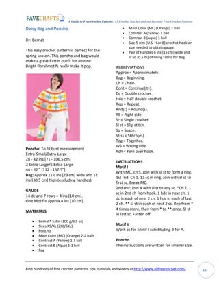 A Guide to Free Crochet Patterns: 13 Crochet Stitches and our Favorite Free Crochet Patterns
Find hundreds of free crochet patterns, tips, tutorials and videos at http://www.allfreecrochet.com/. 44
Daisy Bag and Poncho
By: Bernat
This easy crochet pattern is perfect for the
spring season. This poncho and bag would
make a great Easter outfit for anyone.
Bright floral motifs really make it pop.
Poncho: To fit bust measurement
Extra-Small/Extra-Large
28 - 42 ins [71 - 106.5 cm]
2 Extra-Large/5 Extra-Large
44 - 62 " [112 - 157.5"]
Bag: Approx 11½ ins [29 cm] wide and 12
ins [30.5 cm] high (excluding handles).
GAUGE
14 dc and 7 rows = 4 ins [10 cm].
One Motif = approx 4 ins [10 cm].
MATERIALS
 Bernat® Satin (100 g/3.5 oz)
 Sizes XS/XL (2XL/5XL)
 Poncho
 Main Color (MC) (Orange) 2-2 balls
 Contrast A (Yellow) 1-1 ball
 Contrast B (Aqua) 1-1 ball
 Bag
 Main Color (MC) (Orange) 1 ball
 Contrast A (Yellow) 1 ball
 Contrast B (Aqua) 1 ball
 Size 5 mm (U.S. H or 8) crochet hook or
size needed to obtain gauge.
 Pair of Handles 6 ins [15 cm] wide and
½ yd [0.5 m] of lining fabric for Bag.
ABBREVIATIONS
Approx = Approximately.
Beg = Beginning.
Ch = Chain.
Cont = Continue(ity).
Dc = Double crochet.
Hdc = Half double crochet.
Rep = Repeat.
Rnd(s) = Round(s).
RS = Right side.
Sc = Single crochet.
Sl st = Slip stitch.
Sp = Space.
St(s) = Stitch(es).
Tog = Together.
WS = Wrong side.
Yoh = Yarn over hook.
INSTRUCTIONS
Motif I
With MC, ch 5. Join with sl st to form a ring.
1st rnd: Ch 1. 12 sc in ring. Join with sl st to
first sc. Break MC.
2nd rnd: Join A with sl st to any sc. *Ch 7. 1
sc in 2nd ch from hook. 1 hdc in next ch. 1
dc in each of next 2 ch. 1 hdc in each of last
2 ch. ** Sl st in each of next 2 sc. Rep from *
4 times more, then from * to ** once. Sl st
in last sc. Fasten off.
Motif II
Work as for Motif I substituting B for A.
Poncho
The instructions are written for smaller size.
 
