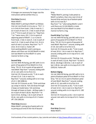 A Guide to Free Crochet Patterns: 13 Crochet Stitches and our Favorite Free Crochet Patterns
Find hundreds of free crochet patterns, tips, tutorials and videos at http://www.allfreecrochet.com/. 45
If changes are necessary for larger size the
instructions will be written thus ( ).
First Strip (Daisies)
Make Motif I.
Make Motif II, joining to Motif I as follows:
2nd rnd: Join B with sl st to any sc. *Ch 7. 1
sc in 2nd ch from hook. 1 hdc in next ch. 1
dc in each of next 2 ch. 1 hdc in each of last
2 ch.** Sl st in each of next 2 sc.* Rep from
* to * twice more. (Ch 7. Sl st in point of
adjoining petal of Motif I. 1 sc in 2nd ch
from hook. 1 hdc in next ch. 1 dc in each of
next 2 ch. 1 hdc in each of last 2 ch. Sl st in
each of next 2 sc) twice. Rep from * to **
once. Sl st in last sc. Fasten off.
Cont working Motifs I and II, joining as
above until there are 14 (16) Motifs in total.
Join last Motif II to first Motif I in same
manner to form a ring.
Second Strip
1st rnd: With RS facing, join MC with sl st in
point of top petal of First Motif A in First
Strip. *Ch 12. Sl st in point of top petal of
next Motif. Rep from * around, ending with
ch 12. Join with sl st to first sl st.
2nd rnd: Ch 3 (counts as dc). *1 dc in each
of next 12 ch. 1 dc in next sl st.
Rep from * around, ending with sl st in top
of ch 3. 182 (208) dc.
3rd rnd: Ch 3 (counts as dc). *(Yoh and draw
up a loop in next dc. Yoh and draw through
2 loops on hook) twice. Yoh and draw
through all loops on hook – dc2tog made. 1
dc in each of next 5 (6) dc. Rep from * to
last 6 (7) dc. Dc2tog. 1 dc in each of last 4
(5) dc. Join with sl st to top of ch 3. Fasten
off. 156 (182) dc.
Third Strip (Daisies)
Make Motif I, joining tip of petal with sl st
to joining sp at end of 3rd rnd of Second
Strip.
*Make Motif II, joining 2 side petals to
Motif I as before, then miss next 12 dc of
Second Strip and join tip of bottom petal
with sl st to next dc.*
Rep from * to * alternating Motifs I and II
until there are 12 (14) Motifs in total.
Join last Motif II to first Motif I in same
manner to form a ring.
Fourth Strip (Top Edge)
1st rnd: With RS facing, join MC with sl st in
point of top petal of First Motif I in Third
Strip. *Ch 10. Sl st in point of top petal of
next Motif. Rep from * around, ending with
ch 10. Join with sl st to first sl st.
2nd rnd: Ch 3 (counts as dc). *1 dc in each
of next 10 ch. 1 dc in next sl st. Rep from *
around, ending with sl st in top of ch 3. 132
(154) dc.
3rd rnd: Ch 3 (counts as dc). *Dc2tog. 1 dc
in each of next 2 (1) dc. Rep from * to last 3
(0) dc. (Dc2tog) 1 (0) time. 1 dc in each of
last 1 (0) dc. Join with sl st to top of ch 3. 99
(103) dc. Fasten off.
Bottom Edging
1st rnd: With RS facing, join MC with sl st in
point of bottom petal of First Motif I in First
Strip. *Ch 12. Sl st in point of bottom petal
of next Motif. Rep from * around, ending
with ch 12. Join with sl st to first sl st.
2nd rnd: Ch 3 (counts as dc). *1 dc in each
of next 12 ch. 1 dc in next sl st. Rep from *
around, ending with sl st in top of ch 3. 182
(208) dc.
3rd rnd: Ch 3 (counts as dc). 1 dc in each dc
around. Join with sl st to top of ch 3. Fasten
off.
Bag
First Strip (Daisies)
Make Motif I.
 