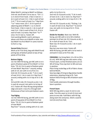 A Guide to Free Crochet Patterns: 13 Crochet Stitches and our Favorite Free Crochet Patterns
Find hundreds of free crochet patterns, tips, tutorials and videos at http://www.allfreecrochet.com/. 46
Make Motif II, joining to Motif I as follows:
2nd rnd: Join B with sl st to any sc. *Ch 7. 1
sc in 2nd ch from hook. 1 hdc in next ch. 1
dc in each of next 2 ch. 1 hdc in each of last
2 ch.** Sl st in each of next 2 sc.* Rep from
* to * twice more. (Ch 7. Sl st in point of
adjoining petal of Motif I. 1 sc in 2nd ch
from hook. 1 hdc in next ch. 1 dc in each of
next 2 ch. 1 hdc in each of last 2 ch. Sl st in
each of next 2 sc) twice. Rep from * to **
once. Sl st in last sc. Fasten off.
Cont working Motifs I and II, joining as
above until there are 6 Motifs in total. Join
last Motif II to first Motif I in same manner
to form a ring.
Second Strip (Daisies)
Work as for First Strip, beg with Motif B and
joining tips of bottom petals to tips of top
petals of First Strip.
Bottom Edging
1st rnd: With RS facing, join MC with sl st in
point of bottom petal of First Motif I in First
Strip. *Ch 14. Sl st in point of bottom petal
of next Motif. Rep from * around, ending
with ch 14. Join with sl st to first sl st.
2nd rnd: Ch 3 (counts as dc). *1 dc in each
of next 14 ch. 1 dc in next sl st. Rep from *
around, ending with sl st in top of ch 3. 90
dc.
3rd and 4th rnds: Ch 3 (counts as dc). 1 dc
in each dc around. Join with sl st to top of
ch 3. Fasten off. Place RS tog along bottom
edge and work 1 row of sc through both
thicknesses of last rnd to join bottom seam.
Top Edging
1st rnd: With RS facing, join MC with sl st in
point of top petal of First Motif II in First
Strip. *Ch 12. Sl st in point of bottom petal
of next Motif.
Rep from * around, ending with ch 12. Join
with sl st to first sl st.
2nd rnd: Ch 3 (counts as dc). *1 dc in each
of next 12 ch. 1 dc in next sl st. Rep from *
around, ending with sl st in top of ch 3. 78
dc.
3rd rnd: Ch 3 (counts as dc). *Dc2tog. 1 dc
in each of next 11 dc. Rep from * to end of
row. Join with sl st to top of ch 3. 72 dc.
Fasten off.
Divide for Handles: Next row: With RS
facing, join MC with sl st to 5th st before
joining sl st of last rnd. Ch 3 (counts as dc). 1
dc in each of next 35 sts. Turn.
Next row: Ch 3 (counts as dc). 1 dc in each
dc across.
Rep last row once more. Fasten off.
With RS facing, join MC with sl st to next st
and work 3 rows as for first side.
FINISHING: Cut lining fabric 13 x 24 ins [33 x
61 cm]. With WS tog sew side seams using
French seam, so that finished seams are on
WS of lining. Press top hem to WS and sew
in position.
Place lining inside Bag so RS of fabric shows
behind Motifs.
Sew top edge of lining to Bag below handle
extensions, pleating lining to fit. Tack
bottom fold of lining to WS of bottom seam
of Bag.
Fold handle extensions through handles.
Sew in position.
French Seam
With WS tog stitch a seam ⅜ inch [1 cm]
wide. Trim this seam to ⅛ inch [3 mm] and
press to one side. Fold fabric with RS tog
along seam line and press. Stitch a seam¼
inch [6 mm] from fold.
 