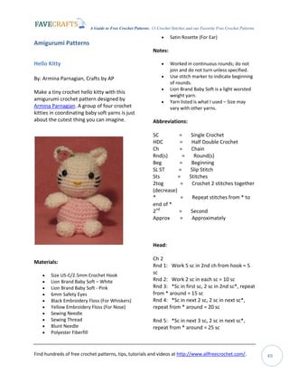 A Guide to Free Crochet Patterns: 13 Crochet Stitches and our Favorite Free Crochet Patterns
Find hundreds of free crochet patterns, tips, tutorials and videos at http://www.allfreecrochet.com/. 49
Amigurumi Patterns
Hello Kitty
By: Armina Parnagian, Crafts by AP
Make a tiny crochet hello kitty with this
amigurumi crochet pattern designed by
Armina Parnagian. A group of four crochet
kitties in coordinating baby soft yarns is just
about the cutest thing you can imagine.
Materials:
 Size US-C/2.5mm Crochet Hook
 Lion Brand Baby Soft – White
 Lion Brand Baby Soft - Pink
 6mm Safety Eyes
 Black Embroidery Floss (For Whiskers)
 Yellow Embroidery Floss (For Nose)
 Sewing Needle
 Sewing Thread
 Blunt Needle
 Polyester Fiberfill
 Satin Rosette (For Ear)
Notes:
 Worked in continuous rounds; do not
join and do not turn unless specified.
 Use stitch marker to indicate beginning
of rounds.
 Lion Brand Baby Soft is a light worsted
weight yarn.
 Yarn listed is what I used – Size may
vary with other yarns.
Abbreviations:
SC = Single Crochet
HDC = Half Double Crochet
Ch = Chain
Rnd(s) = Round(s)
Beg = Beginning
SL ST = Slip Stitch
Sts = Stitches
2tog = Crochet 2 stitches together
(decrease)
* = Repeat stitches from * to
end of *
2nd
= Second
Approx = Approximately
Head:
Ch 2
Rnd 1: Work 5 sc in 2nd ch from hook = 5
sc
Rnd 2: Work 2 sc in each sc = 10 sc
Rnd 3: *Sc in first sc, 2 sc in 2nd sc*, repeat
from * around = 15 sc
Rnd 4: *Sc in next 2 sc, 2 sc in next sc*,
repeat from * around = 20 sc
Rnd 5: *Sc in next 3 sc, 2 sc in next sc*,
repeat from * around = 25 sc
 
