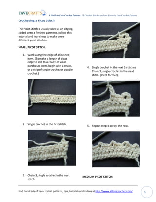 A Guide to Free Crochet Patterns: 13 Crochet Stitches and our Favorite Free Crochet Patterns
Find hundreds of free crochet patterns, tips, tutorials and videos at http://www.allfreecrochet.com/. 5
Crocheting a Picot Stitch
The Picot Stitch is usually used as an edging,
added onto a finished garment. Follow this
tutorial and learn how to make three
different picot stitches.
SMALL PICOT STITCH:
1. Work along the edge of a finished
item. (To make a length of picot
edge to add to a ready-to wear
purchased item, begin with a chain,
or a strip of single crochet or double
crochet.)
2. Single crochet in the first stitch.
3. Chain 3, single crochet in the next
stitch.
4. Single crochet in the next 3 stitches.
Chain 3, single crochet in the next
stitch. (Picot formed).
5. Repeat step 4 across the row.
MEDIUM PICOT STITCH:
 