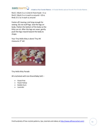 A Guide to Free Crochet Patterns: 13 Crochet Stitches and our Favorite Free Crochet Patterns
Find hundreds of free crochet patterns, tips, tutorials and videos at http://www.allfreecrochet.com/. 51
Rnd 1: Work 5 sc in 2nd ch from hook = 5 sc
Rnd 2: Work 2 sc in each sc around = 10 sc
Rnds 3-5: Sc in each sc around
Fasten off, leaving a tail long enough for
sewing. Do not stuff legs. Sew the legs on
body. Flatten the bottom of the body so the
Kitty can sit. After the legs are sewn, gently
push the legs inward toward the body to
shape.
Your Tiny Hello Kitty is done! Tiny HK
measures 3” tall.
Tiny Hello Kitty Parade
All crocheted with Lion Brand Baby Soft –
 Pastel Pink
 Pastel Yellow
 Bubble Gum
 Lavender
 