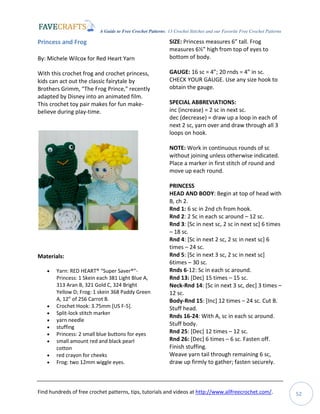 A Guide to Free Crochet Patterns: 13 Crochet Stitches and our Favorite Free Crochet Patterns
Find hundreds of free crochet patterns, tips, tutorials and videos at http://www.allfreecrochet.com/. 52
Princess and Frog
By: Michele Wilcox for Red Heart Yarn
With this crochet frog and crochet princess,
kids can act out the classic fairytale by
Brothers Grimm, "The Frog Prince," recently
adapted by Disney into an animated film.
This crochet toy pair makes for fun make-
believe during play-time.
Materials:
 Yarn: RED HEART® “Super Saver®”-
Princess: 1 Skein each 381 Light Blue A,
313 Aran B, 321 Gold C, 324 Bright
Yellow D; Frog: 1 skein 368 Paddy Green
A, 12” of 256 Carrot B.
 Crochet Hook: 3.75mm [US F-5].
 Split-lock stitch marker
 yarn needle
 stuffing
 Princess: 2 small blue buttons for eyes
 small amount red and black pearl
cotton
 red crayon for cheeks
 Frog: two 12mm wiggle eyes.
SIZE: Princess measures 6” tall. Frog
measures 6½” high from top of eyes to
bottom of body.
GAUGE: 16 sc = 4”; 20 rnds = 4” in sc.
CHECK YOUR GAUGE. Use any size hook to
obtain the gauge.
SPECIAL ABBREVIATIONS:
inc (increase) = 2 sc in next sc.
dec (decrease) = draw up a loop in each of
next 2 sc, yarn over and draw through all 3
loops on hook.
NOTE: Work in continuous rounds of sc
without joining unless otherwise indicated.
Place a marker in first stitch of round and
move up each round.
PRINCESS
HEAD AND BODY: Begin at top of head with
B, ch 2.
Rnd 1: 6 sc in 2nd ch from hook.
Rnd 2: 2 Sc in each sc around – 12 sc.
Rnd 3: [Sc in next sc, 2 sc in next sc] 6 times
– 18 sc.
Rnd 4: [Sc in next 2 sc, 2 sc in next sc] 6
times – 24 sc.
Rnd 5: [Sc in next 3 sc, 2 sc in next sc]
6times – 30 sc.
Rnds 6-12: Sc in each sc around.
Rnd 13: [Dec] 15 times – 15 sc.
Neck-Rnd 14: [Sc in next 3 sc, dec] 3 times –
12 sc.
Body-Rnd 15: [Inc] 12 times – 24 sc. Cut B.
Stuff head.
Rnds 16-24: With A, sc in each sc around.
Stuff body.
Rnd 25: [Dec] 12 times – 12 sc.
Rnd 26: [Dec] 6 times – 6 sc. Fasten off.
Finish stuffing.
Weave yarn tail through remaining 6 sc,
draw up firmly to gather; fasten securely.
 