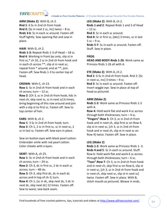 A Guide to Free Crochet Patterns: 13 Crochet Stitches and our Favorite Free Crochet Patterns
Find hundreds of free crochet patterns, tips, tutorials and videos at http://www.allfreecrochet.com/. 53
ARM (Make 2): With B, ch 2.
Rnd 1: 6 Sc in 2nd ch from hook.
Rnd 2: [Sc in next 2 sc, inc] twice – 8 sc.
Rnds 3-6: Sc in each sc around. Fasten off.
Stuff lightly. Sew opening flat and sew in
place.
HAIR: With D, ch 2.
Rnds 1-3: Repeat Rnds 1-3 of Head – 18 sc.
Rnd 4: Working in front lps only, slip st in
first sc,* ch 10, 2 sc in 2nd ch from hook and
in each ch across **, slip st in next sc;
repeat from * around, end at **; join.
Fasten off. Sew Rnds 1-3 to center top of
head.
CROWN: With C, ch 13.
Row 1: Sc in 2nd ch from hook and in each
ch across; turn – 12 sc.
Row 2: [Ch 3, sc in 2nd ch from hook, hdc in
next ch, skip next sc, sc in next sc] 6 times;
bring beginning of this row around and join
with a slip st to first sc. Fasten off. Sew to
top center of hair.
EARS: With B, ch 2.
Row 1: 3 Sc in 2nd ch from hook; turn.
Row 2: Ch 1, 2 sc in first sc, sc in next sc, 2
sc in last sc. Fasten off. Sew ears in place.
Sew on button eyes with black pearl cotton.
Embroider smile with red pearl cotton.
Color cheeks with crayon.
SKIRT: With A, ch 25.
Row 1: Sc in 2nd ch from hook and in each
ch across; turn – 24 sc.
Row 2: Ch 3, dc in first sc, 2 dc in each sc
across; turn – 48 sts.
Row 3: Ch 3, skip first dc, dc in each dc
across and in top of ch-3; turn.
Row 4: Ch 1, [sc in dc, skip next dc, 5 dc in
next dc, skip next dc] 12 times. Fasten off.
Sew to waist; sew back seam.
LEG (Make 2): With B, ch 2.
Rnds 1 and 2: Repeat Rnds 1 and 2 of Head
– 12 sc.
Rnd 3: Sc in each sc around.
Rnd 4: Sc in first sc, [dec] 3 times, sc in last
5 sc – 9 sc.
Rnds 5-7: Sc in each sc around. Fasten off.
Stuff. Sew in place.
FROG
HEAD AND BODY-Rnds 1-26: Work same as
Princess Rnds 1-26 all with A.
EYE (Make 2): With A, ch 2.
Rnd 1: 6 Sc in 2nd ch from hook. Rnd 2: [Sc
in next sc, inc] 3 times – 9 sc.
Rnd 3: Sc in each sc around. Fasten off.
Insert wiggle eye. Sew in place at top of
head as pictured.
ARM (Make 2)
Rnds 1-3: Work same as Princess Rnds 1-3
with A.
Row 4: Hold work flat and work 4 sc across
through both thicknesses; turn – 4 sc.
“Fingers”-Row 5: Ch 3, sc in 2nd ch from
hook and in next ch, skip first sc on Row 4,
slip st in next sc, [ch 3, sc in 2nd ch from
hook and in next ch, slip st in next sc on
Row 4] twice. Fasten off. Sew in place.
LEG (Make 2)
Rnds 1-3: Work same as Princess Rnds 1- 3.
Rnds 4 and 5: Sc in each sc around. Stuff.
Row 6: Hold work flat and work 6 sc across
through both thicknesses; turn – 6 sc.
“Toes”-Row 7: Ch 3, sc in 2nd ch from hook
and in next ch, skip first sc on Row 6, slip st
in next sc, [ch 3, sc in 2nd ch from hook and
in next ch, skip next sc, slip st in next sc]
twice. Fasten off. Sew in place. With B,
stitch mouth as pictured. Weave in ends.
 