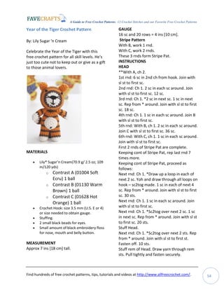A Guide to Free Crochet Patterns: 13 Crochet Stitches and our Favorite Free Crochet Patterns
Find hundreds of free crochet patterns, tips, tutorials and videos at http://www.allfreecrochet.com/. 54
Year of the Tiger Crochet Pattern
By: Lily Sugar 'n Cream
Celebrate the Year of the Tiger with this
free crochet pattern for all skill levels. He's
just too cute not to keep out or give as a gift
to those animal lovers.
MATERIALS
 Lily® Sugar’n Cream(70.9 g/ 2.5 oz; 109
m/120 yds)
o Contrast A (01004 Soft
Ecru) 1 ball
o Contrast B (01130 Warm
Brown) 1 ball
o Contrast C (01628 Hot
Orange) 1 ball
 Crochet Hook: size 3.5 mm (U.S. E or 4)
or size needed to obtain gauge.
 Stuffing.
 2 small black beads for eyes.
 Small amount of black embroidery floss
for nose, mouth and belly button.
MEASUREMENT
Approx 7 ins [18 cm] tall.
GAUGE
16 sc and 20 rows = 4 ins [10 cm].
Stripe Pattern
With B, work 1 rnd.
With C, work 2 rnds.
These 3 rnds form Stripe Pat.
INSTRUCTIONS
HEAD
**With A, ch 2.
1st rnd: 6 sc in 2nd ch from hook. Join with
sl st to first sc.
2nd rnd: Ch 1. 2 sc in each sc around. Join
with sl st to first sc. 12 sc.
3rd rnd: Ch 1. *2 sc in next sc. 1 sc in next
sc. Rep from * around. Join with sl st to first
sc. 18 sc.
4th rnd: Ch 1. 1 sc in each sc around. Join B
with sl st to first sc.
5th rnd: With B, ch 1. 2 sc in each sc around.
Join C with sl st to first sc. 36 sc.
6th rnd: With C, ch 1. 1 sc in each sc around.
Join with sl st to first sc.
First 2 rnds of Stripe Pat are complete.
Keeping cont of Stripe Pat, rep last rnd 7
times more.
Keeping cont of Stripe Pat, proceed as
follows:
Next rnd: Ch 1. *Draw up a loop in each of
next 2 sc. Yoh and draw through all loops on
hook – sc2tog made. 1 sc in each of next 4
sc. Rep from * around. Join with sl st to first
sc. 30 sts.
Next rnd: Ch 1. 1 sc in each sc around. Join
with sl st to first sc.
Next rnd: Ch 1. *Sc2tog over next 2 sc. 1 sc
in next sc. Rep from * around. Join with sl st
to first sc. 20 sts.
Stuff Head.
Next rnd: Ch 1. *Sc2tog over next 2 sts. Rep
from * around. Join with sl st to first st.
Fasten off. 10 sts.
Stuff rem of Head. Draw yarn through rem
sts. Pull tightly and fasten securely.
 