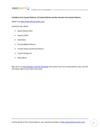 A Guide to Free Crochet Patterns: 13 Crochet Stitches and our Favorite Free Crochet Patterns
Find hundreds of free crochet patterns, tips, tutorials and videos at http://www.allfreecrochet.com/. 56
A Guide to Free Crochet Patterns: 13 Crochet Stitches and Our Favorite Free Crochet Patterns
eBook from http://www.allfreecrochet.com/
Included in this eBook:
 Basket Weave Stitch
 Popcorn Stitch
 Shell Stitch
 Crochet Afghan Patterns
 Crochet Shawl and Poncho Patterns
 Crochet Amigurumi
 Many More!
Sign up for our free Hooked on Crochet newsletter and receive more free crochet patterns, tips, tutorials
and videos right in your inbox every week.
 